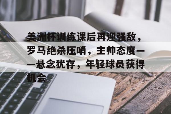美洲杯训练课后再迎强敌，罗马绝杀压哨，主帅态度——悬念犹存，年轻球员获得机会的简单介绍