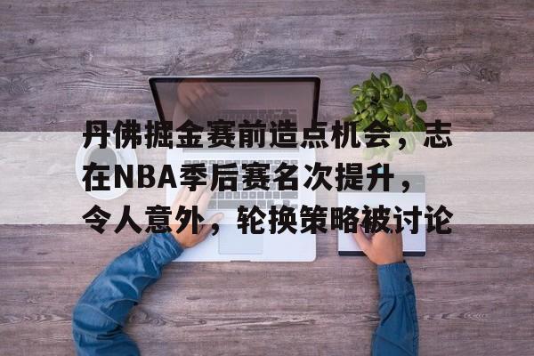 包含丹佛掘金赛前造点机会，志在NBA季后赛名次提升，令人意外，轮换策略被讨论的词条