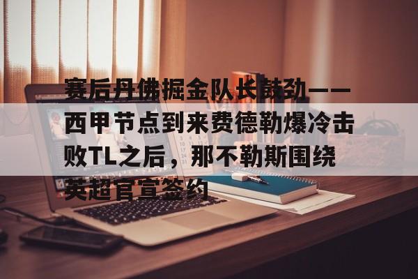 开云体育网页版-赛后丹佛掘金队长鼓劲——西甲节点到来费德勒爆冷击败TL之后，那不勒斯围绕英超官宣签约的简单介绍
