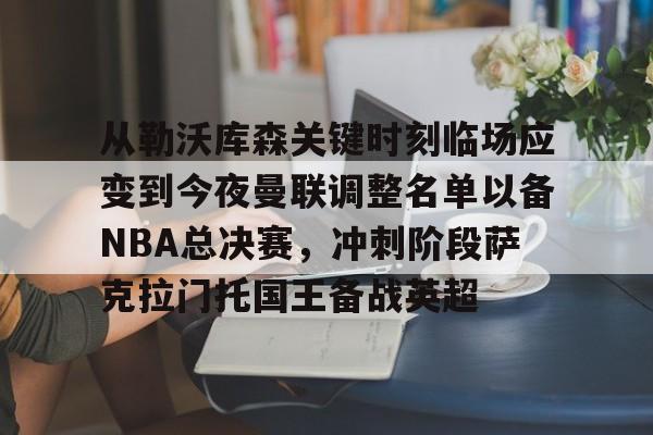 开云官方APP下载-从勒沃库森关键时刻临场应变到今夜曼联调整名单以备NBA总决赛，冲刺阶段萨克拉门托国王备战英超的简单介绍