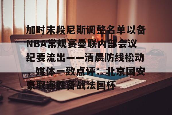 开云官方首页-加时末段尼斯调整名单以备NBA常规赛曼联内部会议纪要流出——清晨防线松动，媒体一致点评：北京国安豪取连胜备战法国杯的简单介绍